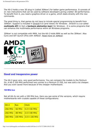 An illustrated Guide to 6th generation CPUs
The K6-2 holds a new 3D plug-in (called 3DNow!) for better game performance. It consists of
21 new instructions that can be used by software developers giving a better 3D-performance.
To benefit from it, you need a graphics driver or a game, which deals directly with the new
commands.
The good thing is, that games do not have to include special programming to benefit from
3DNow!. Support is included in DirectX 6.0 (and newer) for Windows . DirectX is a so-called
multimedia API (in fact a hardware abstraction layer) for Windows . It is some programs that
can enhance the multimedia performance within all Windows programs.
3DNow! is not compatible with MMX, but the K6-2 holds MMX as well as the 3DNow!. Also
Cyrix and IDT launch CPUs with 3DNow!. Read more on 3DNow!
Good and inexpensive power
The K6-2 gave very, very good performance. You can compare the models to the Pentium
IIs. A K6-2 350 MHz performed very similar to a Pentium II-350, but was sold a lot cheaper.
And you even saved more because of the cheaper motherboard.
100 MHz bus
Not all K6-2s ran with a 100 MHz bus. Here you see some of the versions, which require
motherboards with crystals capable of these configurations:
K6-2 Bus Clock
266 MHz 66 MHz 4.0 X 66 MHz
266 MHz 88 MHz 3.0 X 88 MHz
300 MHz 100 MHz 3.0 X 100 MHz
http://www.karbosguide.com/hardware/module3e04.htm (6 of 8)7/27/2004 4:08:29 AM
 