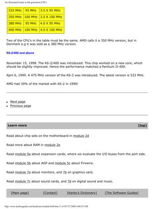An illustrated Guide to 6th generation CPUs
333 MHz 95 MHz 3.5 X 95 MHz
350 MHz 100 MHz 3.5 X 100 MHz
380 MHz 95 MHz 4.0 X 95 MHz
400 MHz 100 MHz 4.0 X 100 MHz
Two of the CPU's in the table must be the same. AMD calls it a 350 MHz version, but in
Denmark e.g it was sold as a 380 MHz version.
K6-2/400 and above
November 15, 1998. The K6-2/400 was introduced. This chip worked on a new core, which
should be slightly improved. Hence the performance matched a Pentium II-400.
April 6, 1999. A 475 MHz version of the K6-2 was introduced. The latest version is 533 MHz.
AMD had 39% of the market with K6-2 in 1999!
q Next page
q Previous page
Learn more [top]
Read about chip sets on the motherboard in module 2d
Read more about RAM in module 2e
Read module 5a about expansion cards, where we evaluate the I/O buses from the port side.
Read module 5b about AGP and module 5c about Firewire.
Read module 7a about monitors, and 7b on graphics card.
Read module 7c about sound cards, and 7d on digital sound and music.
[Main page] [Contact] [Karbo's Dictionary] [The Software Guides]
http://www.karbosguide.com/hardware/module3e04.htm (7 of 8)7/27/2004 4:08:29 AM
 