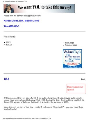 An illustrated Guide to 6th generation CPUs
Please click the banners to support our work!
KarbosGuide.com. Module 3e.05
The AMD K6-3
The contents:
q K6-3
q K6-2+
q Next page
q Previous page
K6-3 [top]
Please support our
sponsor.
AMD announced the very powerful K6-3 for quite a long time. It was delayed quite a while,
should have been released February 22nd 1999. During the delay Intel had time establish its
Socket 370 version of Celeron. But finally it arrived in the summer of 1999.
Using the next version of this chip - model 9 code name "Sharptooth" - you may have three
levels of cache!
http://www.karbosguide.com/hardware/module3e05.htm (1 of 4)7/27/2004 4:08:31 AM
 