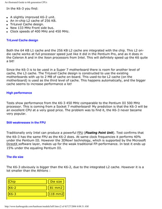 An illustrated Guide to 6th generation CPUs
In the K6-3 you find:
q A slightly improved K6-2 unit.
q An in-chip L2 cache of 256 KB.
q TriLevel Cache design.
q New 133 MHz Front side bus.
q Clock speeds of 400 MHz and 450 MHz.
TriLevel Cache design
Both the 64 KB L1 cache and the 256 KB L2 cache are integrated with the chip. This L2 on-
die cache works at full processor speed just like it did in the Pentium Pro, and as it does in
the Celeron A and in the Xeon processors from Intel. This will definitely speed up the K6 quite
a bit!
Since the K6-3 is to be used in a Super 7 motherboard there is room for another level of
cache, the L3 cache. The TriLevel Cache design is constructed to use the existing
motherboards with up to 2 MB of cache on-board. This used-to-be L2 cache (on the
motherboard) is used as the third level of cache. This happens automatically, and the bigger
cache seems to increase performance a lot!
High performance
Tests show performance from the K6-3 450 MHz comparable to the Pentium III 500 MHz
processor. This is coming from a Socket 7 motherboard! My prediction is that the K6-3 will be
an excellent CPU at a very good price. The problem was to find it, the K6-3 never became
very popular.
Still weaknesses in the FPU
Traditionally only Intel can produce a powerful FPU (Floating Point Unit). Test confirms that
the K6-3 has the same FPU as the K6-2 does. At same clock frequencies it performs 40%
under the Pentium III. However the 3DNow! technology, which is supported by the Microsoft
DirectX software layer, makes up for the weak traditional FP-performance. In test it ends up
15% under the equaling Pentium III.
The die size
The K6-3 obviously is bigger than the K6-2, due to the integrated L2 cache. However it is a
lot smaller than the Athlons :
Chip Die size
K6-2 81 mm2
K6-3 118 mm2
http://www.karbosguide.com/hardware/module3e05.htm (2 of 4)7/27/2004 4:08:31 AM
 