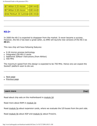 An illustrated Guide to 6th generation CPUs
K7 Athlon 0.25 micron 184 mm2
K7 Athlon 0.18 micron 100 mm2
Intel Pentium III Cumine 106 mm2
K6-2+
In 2000 the K6-3 is expected to disappear from the market. It never became a success.
However, the K6-2 has been a great seller, so AMD will launche new versions of the K6-3 as
K6-2+.
This new chip will have following features:
q 0.18 micron process technology
q Integrated 256 KB L2 cache
q Additional 3DNow! instructions (from Athlon)
q 550 MHz
The maximum speed from this design is expected to be 750 MHz. Hence one can expect the
Socket7 platform soon to die out.
q Next page
q Previous page
Learn more [top]
Read about chip sets on the motherboard in module 2d
Read more about RAM in module 2e
Read module 5a about expansion cards, where we evaluate the I/O buses from the port side.
Read module 5b about AGP and module 5c about Firewire.
http://www.karbosguide.com/hardware/module3e05.htm (3 of 4)7/27/2004 4:08:31 AM
 