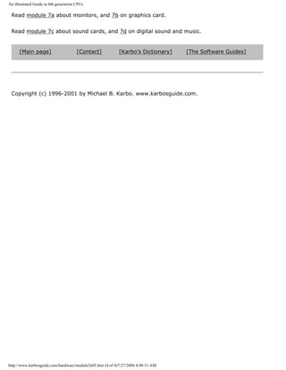 An illustrated Guide to 6th generation CPUs
Read module 7a about monitors, and 7b on graphics card.
Read module 7c about sound cards, and 7d on digital sound and music.
[Main page] [Contact] [Karbo's Dictionary] [The Software Guides]
Copyright (c) 1996-2001 by Michael B. Karbo. www.karbosguide.com.
http://www.karbosguide.com/hardware/module3e05.htm (4 of 4)7/27/2004 4:08:31 AM
 
