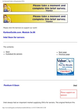 An illustrated Guide to 6th generation CPUs
Please click the banners to support our work!
KarbosGuide.com. Module 3e.06
Intel Xeon for servers
The contents:
q Xeon
q A product for servers
q Next page
q Previous page
Pentium II Xeon [top]
Please support our
sponsor.
Intel always had an important market supplying CPU's for servers. The original Pentium Pro
http://www.karbosguide.com/hardware/module3e06.htm (1 of 4)7/27/2004 4:08:32 AM
 