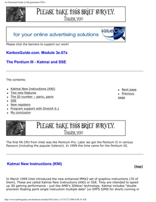 An illustrated Guide to 6th generation CPUs
Please click the banners to support our work!
KarbosGuide.com. Module 3e.07a
The Pentium III - Katmai and SSE
The contents:
q Katmai New Instructions (KNI)
q Two new features
q The ID number – panic, panic
q SSE
q New registers
q Program support with DirectX 6.1
q My conclusion
q Next page
q Previous
page
The first P6 CPU from Intel was the Pentium Pro. Later we got the Pentium II in various
flavours (including the popular Celeron). In 1999 the time came for the Pentium III.
Katmai New Instructions (KNI)
[top]
In March 1999 Intel introduced the new enhanced MMX2 set of graphics instructions (70 of
them). These are called Katmai New Instructions (KNI) or SSE. They are intended to speed
up 3D gaming performance - just like AMD's 3DNow! technology. Katmai includes "double
precision floating point single instruction multiple data" (or DPFS SIMD for short) running in
http://www.karbosguide.com/hardware/module3e07a.htm (1 of 5)7/27/2004 4:08:34 AM
 
