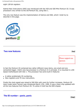 An illustrated Guide to 6th generation CPUs
eight 128 bit registers.
Katmai New Instructions (KNI) was introduced with the 450 and 500 MHz Pentium III. It was
processors very similar to the old Pentium IIs, using Slot 1.
The only new feature was the implementation of Katmai and SSE, which I shall try to
describe in this page.
Two new features [top]
Please support our
sponsor.
In fact the Pentium III contained two rather different news items, one small and one
somewhat bigger. Intel's new top processor is a Pentium II in principle. It is mounted in a BX
based motherboard with Slot 1. This processor has some built-in features:
q A rather problematic ID numbering.
q New registers and 70 new instructions.
Finally the clock speed was raised to 500 MHz with room for further increases. Pentium III
Xeon (code name Tanner) was introduced March 17th, 1999. It was a Xeon chip updated with
all the new features from Pentium III. To utilize it Intel has the 840 chipset.
The ID number – panic, panic
[top]
http://www.karbosguide.com/hardware/module3e07a.htm (2 of 5)7/27/2004 4:08:34 AM
 