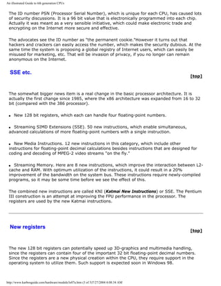An illustrated Guide to 6th generation CPUs
The ID number PSN (Processor Serial Number), which is unique for each CPU, has caused lots
of security discussions. It is a 96 bit value that is electronically programmed into each chip.
Actually it was meant as a very sensible initiative, which could make electronic trade and
encrypting on the Internet more secure and effective.
The advocates see the ID number as "the permanent cookie."However it turns out that
hackers and crackers can easily access the number, which makes the security dubious. At the
same time the system is proposing a global registry of Internet users, which can easily be
misused for marketing, etc. That will be invasion of privacy, if you no longer can remain
anonymous on the Internet.
SSE etc.
[top]
The somewhat bigger news item is a real change in the basic processor architecture. It is
actually the first change since 1985, where the x86 architecture was expanded from 16 to 32
bit (compared with the 386 processor).
q New 128 bit registers, which each can handle four floating-point numbers.
q Streaming SIMD Extensions (SSE). 50 new instructions, which enable simultaneous,
advanced calculations of more floating-point numbers with a single instruction.
q New Media Instructions. 12 new instructions in this category, which include other
instructions for floating-point decimal calculations besides instructions that are designed for
coding and decoding of MPEG-2 video streams "on the fly."
q Streaming Memory. Here are 8 new instructions, which improve the interaction between L2-
cache and RAM. With optimum utilization of the instructions, it could result in a 20%
improvement of the bandwidth on the system bus. These instructions require newly-compiled
programs, so it may be some time before we see the effect of this.
The combined new instructions are called KNI (Katmai New Instructions) or SSE. The Pentium
III construction is an attempt at improving the FPU performance in the processor. The
registers are used by the new Katmai instructions.
New registers
[top]
The new 128 bit registers can potentially speed up 3D-graphics and multimedia handling,
since the registers can contain four of the important 32 bit floating-point decimal numbers.
Since the registers are a new physical creation within the CPU, they require support in the
operating system to utilize them. Such support is expected soon in Windows 98.
http://www.karbosguide.com/hardware/module3e07a.htm (3 of 5)7/27/2004 4:08:34 AM
 