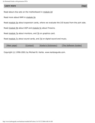 An illustrated Guide to 6th generation CPUs
Learn more [top]
Read about chip sets on the motherboard in module 2d
Read more about RAM in module 2e
Read module 5a about expansion cards, where we evaluate the I/O buses from the port side.
Read module 5b about AGP and module 5c about Firewire.
Read module 7a about monitors, and 7b on graphics card.
Read module 7c about sound cards, and 7d on digital sound and music.
[Main page] [Contact] [Karbo's Dictionary] [The Software Guides]
Copyright (c) 1996-2001 by Michael B. Karbo. www.karbosguide.com.
http://www.karbosguide.com/hardware/module3e07a.htm (5 of 5)7/27/2004 4:08:34 AM
 