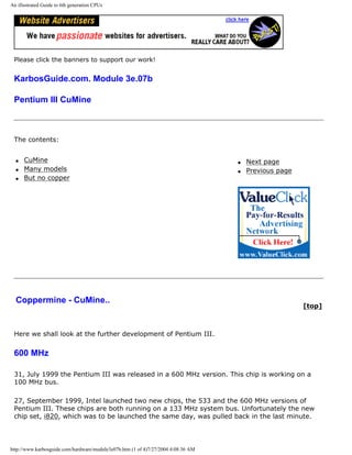 An illustrated Guide to 6th generation CPUs
Please click the banners to support our work!
KarbosGuide.com. Module 3e.07b
Pentium III CuMine
The contents:
q CuMine
q Many models
q But no copper
q Next page
q Previous page
Coppermine - CuMine..
[top]
Here we shall look at the further development of Pentium III.
600 MHz
31, July 1999 the Pentium III was released in a 600 MHz version. This chip is working on a
100 MHz bus.
27, September 1999, Intel launched two new chips, the 533 and the 600 MHz versions of
Pentium III. These chips are both running on a 133 MHz system bus. Unfortunately the new
chip set, i820, which was to be launched the same day, was pulled back in the last minute.
http://www.karbosguide.com/hardware/module3e07b.htm (1 of 4)7/27/2004 4:08:36 AM
 