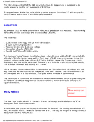 An illustrated Guide to 6th generation CPUs
The interesting point is that the 820 set with Pentium III Coppermine is supposed to be
Intel's answer to the the very successful AMD Athlon.
Some good news: Adobe has updated the graphics program Photoshop 5.5 with support for
the SSE set of instructions. It should be very succesfull.
Coppermine
25, October 1999 the next generation of Pentium III processors was released. The new thing
here is the process technology and the integrated L2 cache.
The headlines:
q 0.18 process technology with 28 million transistors
q 6 layer aluminium production
q Reduced die size and 1,65 core voltage
q Integrated L2 cache of 256 KB
q New L2 to CPU bus of 256 bits width
The electronic "wires" insides the chip has been reduced from a width of 0.25 micron to0.18,
which is 1/500 of a human hairs width... The impact of 0.18 process technology is that the
required voltage can be lowered from 2.2 Volt to 1.6 Volt. Hence, the Coppermine chip is
developing less heat at the same clock frequency, and it can be produced for higher speeds.
The launched topmodel was running at 733 MHz.
Inside the CPU, the architecture has not changed a lot. The die size has decreased, and this
way there has become room for an integrated 256 KB of L2 cache. This cache now works at
full CPU speed and at a 256 wide bus. This gives a solid increase in performance.
The 28 millions of transistors are loaded into 106 squaremillimeters, which is quite small; the
old Pentium III without integrated L1 cache and only 9.3 million transistors took up 128
squaremillimeters.
Many models
Please support our
sponsor.
The new chips produced with 0.18 micron process technology are labeled with an "E" to
distinguish them from older models.
But since the new process technology is also used for Pentium III's running at traditional 100
MHz, the models with 133 MHz are labeled with a "B". This way we will (for a while) have four
flavours of 600 MHz Pentium IIIs:
http://www.karbosguide.com/hardware/module3e07b.htm (2 of 4)7/27/2004 4:08:36 AM
 