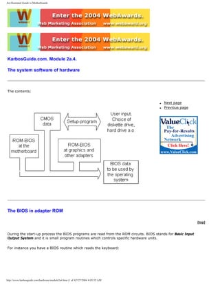 An illustrated Guide to Motherboards
KarbosGuide.com. Module 2a.4.
The system software of hardware
The contents:
q Next page
q Previous page
The BIOS in adapter ROM
[top]
During the start-up process the BIOS programs are read from the ROM circuits. BIOS stands for Basic Input
Output System and it is small program routines which controls specific hardware units.
For instance you have a BIOS routine which reads the keyboard:
http://www.karbosguide.com/hardware/module2a4.htm (1 of 4)7/27/2004 4:05:55 AM
 