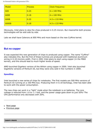 An illustrated Guide to 6th generation CPUs
Model Process Clock frequency
600 0.25 6 x 100 MHz
600E 0.18 6 x 100 MHz
600B 0.25 4.5 x 133 MHz
600EB 0.18 4.5 x 133 MHz
Obviously, Intel plans to skip the chips produced in 0.25 micron. But meanwhile both process
technologies will be sold side by side.
Late we shall have Celerons at 800 MHz and more based on the new CuMine kernel.
But no copper
It was expected this new generation of chips to produced using copper. The name "CuMine"
also indicates this. But the first of these Cumines are produced with traditional aluminium
wiring in 0.18 microns width. First in 2001 Intel plans to start using copper (in the P860
kernel), and this should lead to much higher levels of speed.
AMD launched GigaHerz version of the Athlon using copper in 2000. Intel also launched
GigaHertz versions of Pentium III, but they were only sold in few numbers in 2000.
SpeedStep
Intel launched a new series of chips for notebooks. The first models are 500 MHz versions of
Pentium III running on a 100 MHz bus. Producing them in 0.18 techology, Intel has been able
to work with the power consumption.
The new chips can work in a "light" mode when the notebook is on batteries. The core
voltage is reduced from 1.6 to 1.1 Volt, and the power usage goes down to just 50%! The
CPU performance only decreases with 20%.
q Next page
q Previous page
Learn more [top]
http://www.karbosguide.com/hardware/module3e07b.htm (3 of 4)7/27/2004 4:08:36 AM
 