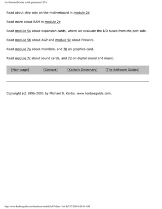 An illustrated Guide to 6th generation CPUs
Read about chip sets on the motherboard in module 2d
Read more about RAM in module 2e
Read module 5a about expansion cards, where we evaluate the I/O buses from the port side.
Read module 5b about AGP and module 5c about Firewire.
Read module 7a about monitors, and 7b on graphics card.
Read module 7c about sound cards, and 7d on digital sound and music.
[Main page] [Contact] [Karbo's Dictionary] [The Software Guides]
Copyright (c) 1996-2001 by Michael B. Karbo. www.karbosguide.com.
http://www.karbosguide.com/hardware/module3e07b.htm (4 of 4)7/27/2004 4:08:36 AM
 