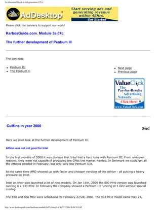 An illustrated Guide to 6th generation CPUs
Please click the banners to support our work!
KarbosGuide.com. Module 3e.07c
The further development of Pentium III
The contents:
q Pentium III
q The Pentium 4
q Next page
q Previous page
CuMine in year 2000
[top]
Here we shall look at the further development of Pentium III.
Athlon was not not good for Intel
In the first months of 2000 it was obvious that Intel had a hard time with Pentium III. From unknown
reasons, they were not capable of producing the CPUs the market wanted. In Denmark we could get all
the Athlons needed in February, but only very few Pentium IIIs.
At the same time AMD showed up with faster and cheaper versions of the Athlon - all putting a heavy
pressure on Intel.
Intel on their side launched a lot of new models. On Jan 11th, 2000 the 800 MHz version was launched
running 6 x 133 MHz. In February the company showed a Pentium III running at 1 Ghz without special
cooling.
The 850 and 866 MHz were scheduled for February 27/28, 2000. The 933 MHz model came May 27,
http://www.karbosguide.com/hardware/module3e07c.htm (1 of 4)7/27/2004 4:08:38 AM
 