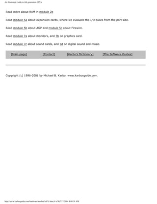 An illustrated Guide to 6th generation CPUs
Read more about RAM in module 2e
Read module 5a about expansion cards, where we evaluate the I/O buses from the port side.
Read module 5b about AGP and module 5c about Firewire.
Read module 7a about monitors, and 7b on graphics card.
Read module 7c about sound cards, and 7d on digital sound and music.
[Main page] [Contact] [Karbo's Dictionary] [The Software Guides]
Copyright (c) 1996-2001 by Michael B. Karbo. www.karbosguide.com.
http://www.karbosguide.com/hardware/module3e07c.htm (4 of 4)7/27/2004 4:08:38 AM
 
