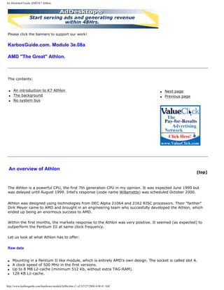 An illustrated Guide AMD K7 Athlon.
Please click the banners to support our work!
KarbosGuide.com. Module 3e.08a
AMD "The Great" Athlon.
The contents:
q An introduction to K7 Athlon
q The background
q No system bus
q Next page
q Previous page
An overview of Athlon
[top]
The Athlon is a powerful CPU, the first 7th generation CPU in my opinion. It was expected June 1999 but
was delayed until August 1999. Intel's response (code name Willamette) was scheduled October 2000.
Athlon was designed using technologies from DEC Alpha 21064 and 2162 RISC processors. Their "farther"
Dirk Meyer came to AMD and brought in an engineering team who succesfully developed the Athlon, which
ended up being an enormous success to AMD.
Within the first months, the markets response to the Athlon was very positive. It seemed (as expected) to
outperform the Pentium III at same clock frequency.
Let us look at what Athlon has to offer:
Raw data
q Mounting in a Pentium II like module, which is entirely AMD’s own design. The socket is called slot A.
q A clock speed of 500 MHz in the first versions.
q Up to 8 MB L2-cache (minimum 512 Kb, without extra TAG-RAM).
q 128 KB L1-cache.
http://www.karbosguide.com/hardware/module3e08a.htm (1 of 5)7/27/2004 4:08:41 AM
 