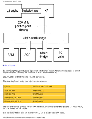 An illustrated Guide AMD K7 Athlon.
Better bandwidth
By eliminating the system bus and replacing it with the new system, Athlon achieves access to a much
bigger bandwidth. In theory the bandwidth in a 200 MHz connection is:
200,000,000 x 64 bit/ bit/second = 1.6 GB per second.
That was significantly better than Intel's present systems:
System Maximum total bandwidth
Intel 100 MHz 800 MB/sec.
Intel 133 MHz 1064 MB/sec.
AMD Athlon, 200 MHz 1600 MB/sec.
AMD Athlon, 400 MHz 3200 MB/sec.
The new architecture opens up for new RAM interfaces. We will see support for 100 and 133 MHz SDRAM,
for DDR SDRAM and for RDRAM.
It is also likely that we later can choose from 64, 128 or 256 bit wide RAM access.
http://www.karbosguide.com/hardware/module3e08a.htm (4 of 5)7/27/2004 4:08:41 AM
 