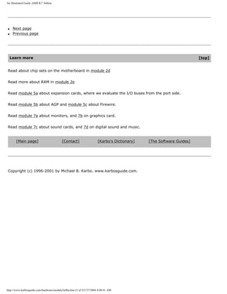 An illustrated Guide AMD K7 Athlon.
q Next page
q Previous page
Learn more [top]
Read about chip sets on the motherboard in module 2d
Read more about RAM in module 2e
Read module 5a about expansion cards, where we evaluate the I/O buses from the port side.
Read module 5b about AGP and module 5c about Firewire.
Read module 7a about monitors, and 7b on graphics card.
Read module 7c about sound cards, and 7d on digital sound and music.
[Main page] [Contact] [Karbo's Dictionary] [The Software Guides]
Copyright (c) 1996-2001 by Michael B. Karbo. www.karbosguide.com.
http://www.karbosguide.com/hardware/module3e08a.htm (5 of 5)7/27/2004 4:08:41 AM
 