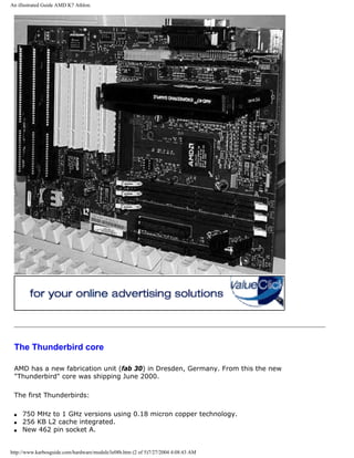 An illustrated Guide AMD K7 Athlon.
The Thunderbird core
AMD has a new fabrication unit (fab 30) in Dresden, Germany. From this the new
"Thunderbird" core was shipping June 2000.
The first Thunderbirds:
q 750 MHz to 1 GHz versions using 0.18 micron copper technology.
q 256 KB L2 cache integrated.
q New 462 pin socket A.
http://www.karbosguide.com/hardware/module3e08b.htm (2 of 5)7/27/2004 4:08:43 AM
 