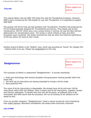 An illustrated Guide AMD K7 Athlon.
Chip sets
Please support our
sponsor.
The original Athlon chip set AMD 750 works fine with the Thunderbird processor. However,
AMD is soon introducing the 760 chipset for use with Thunderbird. It is expected to support
DDR RAM.
The popular VIA KX133 chip set had problems with Thunderbird. Therefore VIA produced the
KT133 chipset specially designed for Thunderbirds and Durons. This chipset was at first
introduced as "KZ133" which was a very unwise choice in naming. KZ was the Nazi-German
abbreviation for concentration camp - the camps in which millions of Jews and other
Europeans were murdered. VIA wisely renamed the chip set when the historical significance
of the two letters KZ came to their minds.
Another brand of Athlon is the "Spitfire" core, which was launched as "Duron" for cheaper PCs
- Celeron-killer so to say. Please see module3e13 on this chip.
Sledgehammer
Please support our
sponsor.
The successor to Athlon is codenamed "Sledgehammer". It sounds interesting:
q Multi-core technology with several complete microprocessors working parallel within the
same CPU.
q The IA32 set of instructions are beeing extended to include a 64 bit mode.
q More powerfull FPU.
The value of 64 bit instructions is disputeable. We already have 64 bit and even 128 bit
instructions within SSE and 3DNow!. Here it means new 64 bit instructions, registers, busses
and memory addresses. To benefit fully from this 64 bit power, all software have to be
recompiled. But AMD claims that the processor will run all existing 32 bit software at full
speed as well.
From my humble viewpoint, "Sledgehammer" (what a name) sounds far more interesting
than Intel's Itanium. Backward compatibility has always been extremely important.
Lots of RAM
http://www.karbosguide.com/hardware/module3e08b.htm (4 of 5)7/27/2004 4:08:43 AM
 