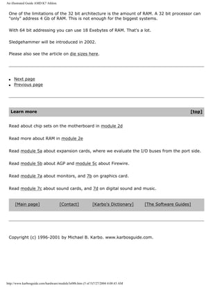 An illustrated Guide AMD K7 Athlon.
One of the limitations of the 32 bit architecture is the amount of RAM. A 32 bit processor can
"only" address 4 Gb of RAM. This is not enough for the biggest systems.
With 64 bit addressing you can use 18 Exebytes of RAM. That's a lot.
Sledgehammer will be introduced in 2002.
Please also see the article on die sizes here.
q Next page
q Previous page
Learn more [top]
Read about chip sets on the motherboard in module 2d
Read more about RAM in module 2e
Read module 5a about expansion cards, where we evaluate the I/O buses from the port side.
Read module 5b about AGP and module 5c about Firewire.
Read module 7a about monitors, and 7b on graphics card.
Read module 7c about sound cards, and 7d on digital sound and music.
[Main page] [Contact] [Karbo's Dictionary] [The Software Guides]
Copyright (c) 1996-2001 by Michael B. Karbo. www.karbosguide.com.
http://www.karbosguide.com/hardware/module3e08b.htm (5 of 5)7/27/2004 4:08:43 AM
 