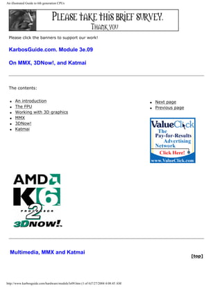 An illustrated Guide to 6th generation CPUs
Please click the banners to support our work!
KarbosGuide.com. Module 3e.09
On MMX, 3DNow!, and Katmai
The contents:
q An introduction
q The FPU
q Working with 3D graphics
q MMX
q 3DNow!
q Katmai
q Next page
q Previous page
Multimedia, MMX and Katmai
[top]
http://www.karbosguide.com/hardware/module3e09.htm (1 of 6)7/27/2004 4:08:45 AM
 
