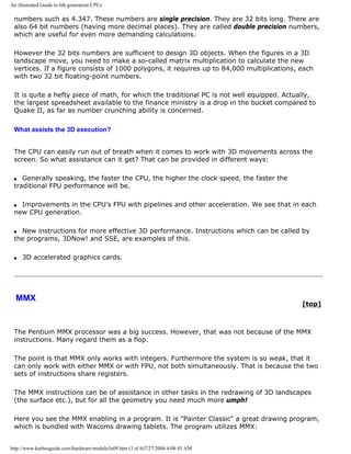 An illustrated Guide to 6th generation CPUs
numbers such as 4.347. These numbers are single precision. They are 32 bits long. There are
also 64 bit numbers (having more decimal places). They are called double precision numbers,
which are useful for even more demanding calculations.
However the 32 bits numbers are sufficient to design 3D objects. When the figures in a 3D
landscape move, you need to make a so-called matrix multiplication to calculate the new
vertices. If a figure consists of 1000 polygons, it requires up to 84,000 multiplications, each
with two 32 bit floating-point numbers.
It is quite a hefty piece of math, for which the traditional PC is not well equipped. Actually,
the largest spreadsheet available to the finance ministry is a drop in the bucket compared to
Quake II, as far as number crunching ability is concerned.
What assists the 3D execution?
The CPU can easily run out of breath when it comes to work with 3D movements across the
screen. So what assistance can it get? That can be provided in different ways:
q Generally speaking, the faster the CPU, the higher the clock speed, the faster the
traditional FPU performance will be.
q Improvements in the CPU’s FPU with pipelines and other acceleration. We see that in each
new CPU generation.
q New instructions for more effective 3D performance. Instructions which can be called by
the programs, 3DNow! and SSE, are examples of this.
q 3D accelerated graphics cards.
MMX
[top]
The Pentium MMX processor was a big success. However, that was not because of the MMX
instructions. Many regard them as a flop.
The point is that MMX only works with integers. Furthermore the system is so weak, that it
can only work with either MMX or with FPU, not both simultaneously. That is because the two
sets of instructions share registers.
The MMX instructions can be of assistance in other tasks in the redrawing of 3D landscapes
(the surface etc.), but for all the geometry you need much more umph!
Here you see the MMX enabling in a program. It is "Painter Classic" a great drawing program,
which is bundled with Wacoms drawing tablets. The program utilizes MMX:
http://www.karbosguide.com/hardware/module3e09.htm (3 of 6)7/27/2004 4:08:45 AM
 