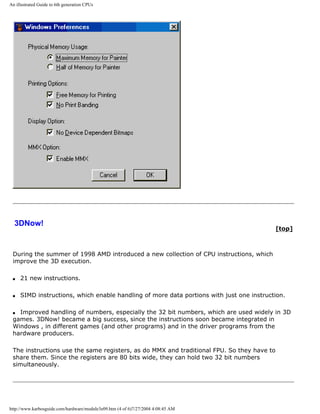 An illustrated Guide to 6th generation CPUs
3DNow!
[top]
During the summer of 1998 AMD introduced a new collection of CPU instructions, which
improve the 3D execution.
q 21 new instructions.
q SIMD instructions, which enable handling of more data portions with just one instruction.
q Improved handling of numbers, especially the 32 bit numbers, which are used widely in 3D
games. 3DNow! became a big success, since the instructions soon became integrated in
Windows , in different games (and other programs) and in the driver programs from the
hardware producers.
The instructions use the same registers, as do MMX and traditional FPU. So they have to
share them. Since the registers are 80 bits wide, they can hold two 32 bit numbers
simultaneously.
http://www.karbosguide.com/hardware/module3e09.htm (4 of 6)7/27/2004 4:08:45 AM
 