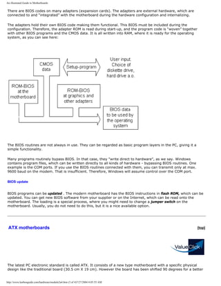 An illustrated Guide to Motherboards
There are BIOS codes on many adapters (expansion cards). The adapters are external hardware, which are
connected to and “integrated” with the motherboard during the hardware configuration and internalizing.
The adapters hold their own BIOS code making them functional. This BIOS must be included during the
configuration. Therefore, the adapter ROM is read during start-up, and the program code is “woven” together
with other BIOS programs and the CMOS data. It is all written into RAM, where it is ready for the operating
system, as you can see here:
The BIOS routines are not always in use. They can be regarded as basic program layers in the PC, giving it a
simple functionality.
Many programs routinely bypass BIOS. In that case, they "write direct to hardware", as we say. Windows
contains program files, which can be written directly to all kinds of hardware - bypassing BIOS routines. One
example is the COM ports. If you use the BIOS routines connected with them, you can transmit only at max.
9600 baud on the modem. That is insufficient. Therefore, Windows will assume control over the COM port.
BIOS update
BIOS programs can be updated . The modern motherboard has the BIOS instructions in flash ROM, which can be
updated. You can get new BIOS software from your supplier or on the Internet, which can be read onto the
motherboard. The loading is a special process, where you might need to change a jumper switch on the
motherboard. Usually, you do not need to do this, but it is a nice available option.
ATX motherboards [top]
The latest PC electronic standard is called ATX. It consists of a new type motherboard with a specific physical
design like the traditional board (30.5 cm X 19 cm). However the board has been shifted 90 degrees for a better
http://www.karbosguide.com/hardware/module2a4.htm (3 of 4)7/27/2004 4:05:55 AM
 