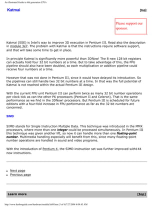 An illustrated Guide to 6th generation CPUs
Katmai [top]
Please support our
sponsor.
Katmai (SSE) is Intel's way to improve 3D execution in Pentium III. Read also the description
in module 3e7. The problem with Katmai is that the instructions require software support,
and that will take some time to get in place.
In principle Katmai is significantly more powerful than 3DNow! The 8 new 128 bit registers
can actually hold four 32 bit numbers at a time. But to take advantage of this, the FPU
pipeline should also have been doubled, so each multiplication or addition pipeline could
receive four numbers at a time.
However that was not done in Pentium III, since it would have delayed its introduction. So
the pipelines can still handle two 32 bit numbers at a time. In that way the full potential of
Katmai is not reached within the actual Pentium III design.
With the current FPU unit Pentium III can perform twice as many 32 bit number operations
per clock tick as can the other P6 processors (Pentium II and Celeron). That is the same
performance as we find in the 3DNow! processors. But Pentium III is scheduled for future
editions with a four-fold increase in FPU performance as far as the 32 bit numbers are
concerned.
SIMD
SIMD stands for Single Instruction Multiple Data. This technique was introduced in the MMX
processors, where more than one integer could be processed simultaneously. In Pentium III
this technique was given another lift, so now it can handle more than one floating-point
number. Multimedia handling especially will benefit from this, since many floating-point
number operations are handled in sound and video programs.
With the introduction of Pentium 4, the SIMD instruction set was further improved with144
new instructions.
q Next page
q Previous page
Learn more [top]
http://www.karbosguide.com/hardware/module3e09.htm (5 of 6)7/27/2004 4:08:45 AM
 
