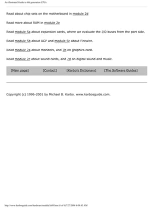 An illustrated Guide to 6th generation CPUs
Read about chip sets on the motherboard in module 2d
Read more about RAM in module 2e
Read module 5a about expansion cards, where we evaluate the I/O buses from the port side.
Read module 5b about AGP and module 5c about Firewire.
Read module 7a about monitors, and 7b on graphics card.
Read module 7c about sound cards, and 7d on digital sound and music.
[Main page] [Contact] [Karbo's Dictionary] [The Software Guides]
Copyright (c) 1996-2001 by Michael B. Karbo. www.karbosguide.com.
http://www.karbosguide.com/hardware/module3e09.htm (6 of 6)7/27/2004 4:08:45 AM
 