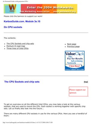 An illustrated Guide to 6th generation CPUs
Please click the banners to support our work!
KarbosGuide.com. Module 3e.10
On CPU sockets
The contents:
q The CPU Sockets and chip sets
q Pentium II road map
q Three lines of Intel CPUs
q Next page
q Previous page
The CPU Sockets and chip sets [top]
Please support our
sponsor.
To get an overview on all the different Intel CPUs, you may take a look at the various
sockets, that are used to mount the CPU. Each socket is working together with specific chip
sets. Let us finally also look into the future...
There are many different CPU sockets in use for the various CPUs. Here you see a handfull of
them:
http://www.karbosguide.com/hardware/module3e10.htm (1 of 5)7/27/2004 4:08:47 AM
 