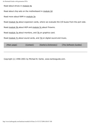 An illustrated Guide to 6th generation CPUs
Read about drives in module 4a
Read about chip sets on the motherboard in module 2d
Read more about RAM in module 2e
Read module 5a about expansion cards, where we evaluate the I/O buses from the port side.
Read module 5b about AGP and module 5c about Firewire.
Read module 7a about monitors, and 7b on graphics card.
Read module 7c about sound cards, and 7d on digital sound and music.
[Main page] [Contact] [Karbo's Dictionary] [The Software Guides]
Copyright (c) 1996-2001 by Michael B. Karbo. www.karbosguide.com.
http://www.karbosguide.com/hardware/module3e10.htm (5 of 5)7/27/2004 4:08:47 AM
 