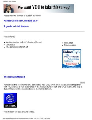 A guide to Intel Itanium
Please click the banners to support our work!
KarbosGuide.com. Module 3e.11
A guide to Intel Itanium.
The contents:
q An introduction to Intel's Itanium/Merced
q The specs
q The perspective for IA 64
q Next page
q Previous page
The Itanium/Merced
[top]
Merced was the code name for a completely new CPU, which Intel has developed together
with HP, who has a vast experience in the manufacture of high end CPUs (RISC).The chip is
due 2000 and will be launched under the name Itanium.
The chippen will cost around $4000.
http://www.karbosguide.com/hardware/module3e11.htm (1 of 4)7/27/2004 4:08:53 AM
 