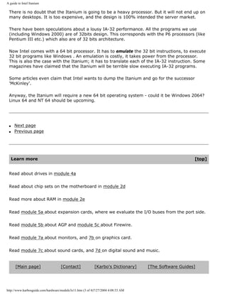 A guide to Intel Itanium
There is no doubt that the Itanium is going to be a heavy processor. But it will not end up on
many desktops. It is too expensive, and the design is 100% intended the server market.
There have been speculations about a lousy IA-32 performance. All the programs we use
(including Windows 2000) are of 32bits design. This corresponds with the P6 processors (like
Pentium III etc.) which also are of 32 bits architecture.
Now Intel comes with a 64 bit processor. It has to emulate the 32 bit instructions, to execute
32 bit programs like Windows . An emulation is costly, it takes power from the processor.
This is also the case with the Itanium; it has to translate each of the IA-32 instruction. Some
magazines have claimed that the Itanium will be terrible slow executing IA-32 programs.
Some articles even claim that Intel wants to dump the Itanium and go for the successor
'McKinley'.
Anyway, the Itanium will require a new 64 bit operating system - could it be Windows 2064?
Linux 64 and NT 64 should be upcoming.
q Next page
q Previous page
Learn more [top]
Read about drives in module 4a
Read about chip sets on the motherboard in module 2d
Read more about RAM in module 2e
Read module 5a about expansion cards, where we evaluate the I/O buses from the port side.
Read module 5b about AGP and module 5c about Firewire.
Read module 7a about monitors, and 7b on graphics card.
Read module 7c about sound cards, and 7d on digital sound and music.
[Main page] [Contact] [Karbo's Dictionary] [The Software Guides]
http://www.karbosguide.com/hardware/module3e11.htm (3 of 4)7/27/2004 4:08:53 AM
 