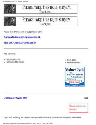 An illustrated Guide VIA "Joshua" processor
Please click the banners to support our work!
KarbosGuide.com. Module 3e.12
The VIA "Joshua" processor
The contents:
q An introduction
q Compared to Athlon
q Next page
q Previous page
Joshua or Cyrix MIII [top]
Please support our
sponsor.
Cyrix was working on a brand new processor nucleus (code name Jalapeño) before the
http://www.karbosguide.com/hardware/module3e12.htm (1 of 3)7/27/2004 4:08:55 AM
 