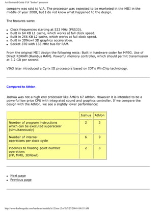 An illustrated Guide VIA "Joshua" processor
company was sold to VIA. The processor was expected to be marketed in the MIII in the
middle of year 2000, but I do not know what happened to the design.
The features were:
q Clock frequencies starting at 533 MHz (PR533).
q Built in 64 KB L1 cache, which works at full clock speed.
q Built in 256 KB L2 cache, which works at full clock speed.
q Built in 3DNow! 3D graphics acceleration.
q Socket 370 with 133 MHz bus for RAM.
From the original MIII design the following rests: Built in hardware coder for MPEG. Use of
Direct RDRAM (Rambus RAM). Powerful memory controller, which should permit transmission
at 3.2 GB per second.
VIA3 later introduced a Cyrix III processors based on IDT's WinChip technology.
Compared to Athlon
Joshua was not a high end processor like AMD’s K7 Athlon. However it is intended to be a
powerful low price CPU with integrated sound and graphics controller. If we compare the
design with the Athlon, we see a slightly lower performance:
Joshua Athlon
Number of program instructions
which can be executed superscalar
(simultaneously)
2 3
Number of internal
operations per clock cycle
6 9
Pipelines to floating-point number
operations
(FP, MMX, 3DNow!)
2 3
q Next page
q Previous page
http://www.karbosguide.com/hardware/module3e12.htm (2 of 3)7/27/2004 4:08:55 AM
 