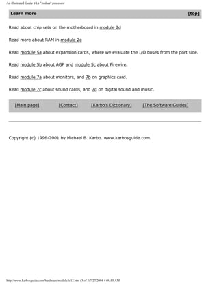 An illustrated Guide VIA "Joshua" processor
Learn more [top]
Read about chip sets on the motherboard in module 2d
Read more about RAM in module 2e
Read module 5a about expansion cards, where we evaluate the I/O buses from the port side.
Read module 5b about AGP and module 5c about Firewire.
Read module 7a about monitors, and 7b on graphics card.
Read module 7c about sound cards, and 7d on digital sound and music.
[Main page] [Contact] [Karbo's Dictionary] [The Software Guides]
Copyright (c) 1996-2001 by Michael B. Karbo. www.karbosguide.com.
http://www.karbosguide.com/hardware/module3e12.htm (3 of 3)7/27/2004 4:08:55 AM
 