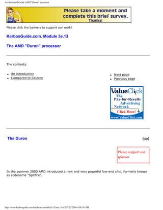 An illustrated Guide AMD "Duron" processor
Please click the banners to support our work!
KarbosGuide.com. Module 3e.13
The AMD "Duron" processor
The contents:
q An introduction
q Compared to Celeron
q Next page
q Previous page
The Duron [top]
Please support our
sponsor.
In the summer 2000 AMD introduced a new and very powerful low-end chip, formerly known
as codename "Spitfire".
http://www.karbosguide.com/hardware/module3e13.htm (1 of 3)7/27/2004 4:08:56 AM
 