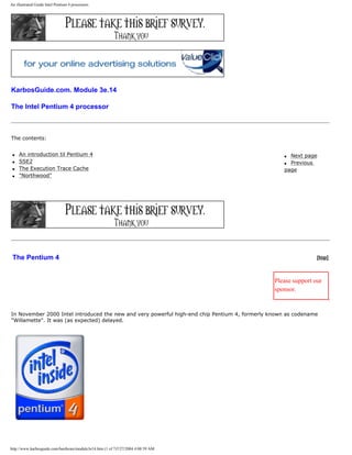 An illustrated Guide Intel Pentium 4 processors
KarbosGuide.com. Module 3e.14
The Intel Pentium 4 processor
The contents:
q An introduction til Pentium 4
q SSE2
q The Execution Trace Cache
q "Northwood"
q Next page
q Previous
page
The Pentium 4 [top]
Please support our
sponsor.
In November 2000 Intel introduced the new and very powerful high-end chip Pentium 4, formerly known as codename
"Willamette". It was (as expected) delayed.
http://www.karbosguide.com/hardware/module3e14.htm (1 of 7)7/27/2004 4:08:59 AM
 