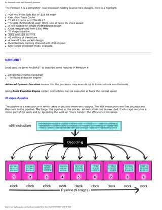An illustrated Guide Intel Pentium 4 processors
The Pentium 4 is a completely new processor holding several new designs. Here is a highlight:
q 400 MHz Front Side Bus of 128 bit width
q Execution Trace Cache
q 20 KB L1 cache and 256 KB L2
q The ALU (Arithmetical Logic Unit) runs at twice the clock speed
q A new socket for simple motherboard design
q Clock frequencies from 1500 MHz
q 20 stages pipeline
q SSE2 and 128 bit MMX
q 42 millions of transistors
q A new 423 pins socket design
q Dual Rambus memory channel with i850 chipset
q Only single processor mode available.
NetBURST
Intel uses the term NetBURST to describe some features in Pentium 4:
q Advanced Dynamic Execution
q The Rapid Execution Engine
Advanced Dynamic Execution means that the processor may execute up to 6 instructions simultanously.
Using Rapid Execution Engine certain instructions may be executed at twice the normal speed.
20 stages of pipeline
The pipeline is a execution unit which takes in decoded micro-instructions. The X86 instructions are first decoded and
then sent to the pipeline. The longer the pipeline is, the quicker an instruction can be executed. Each stage executes a
minor part of the work and by spreading the work on "more hands", the efficiency is increased.
http://www.karbosguide.com/hardware/module3e14.htm (2 of 7)7/27/2004 4:08:59 AM
 