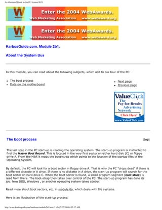 An illustrated Guide to the PC System BUS
KarbosGuide.com. Module 2b1.
About the System Bus
In this module, you can read about the following subjects, which add to our tour of the PC:
q The boot process
q Data on the motherboard
q Next page
q Previous page
The boot process [top]
The last step in the PC start-up is reading the operating system. The start-up program is instructed to
find the Master Boot Record. This is located in the very first sector on either hard disk (C) or floppy
drive A. From the MBR it reads the boot-strap which points to the location of the startup files of the
Operating System.
By default, the PC will look for a boot sector in floppy drive A. That is why the PC "drops dead" if there is
a different diskette in A drive. If there is no diskette in A drive, the start-up program will search for the
boot sector on hard drive C. When the boot sector is found, a small program segment (boot-strap) is
read from there. The boot-strap then takes over control of the PC. The start-up program has done its
job. Now DOS, Windows , or another operating system takes control.
Read more about boot sectors, etc. in module 6a, which deals with file systems.
Here is an illustration of the start-up process:
http://www.karbosguide.com/hardware/module2b1.htm (1 of 4)7/27/2004 4:05:57 AM
 