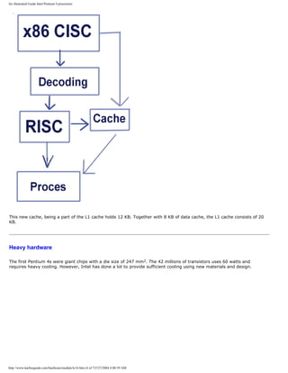 An illustrated Guide Intel Pentium 4 processors
This new cache, being a part of the L1 cache holds 12 KB. Together with 8 KB of data cache, the L1 cache consists of 20
KB.
Heavy hardware
The first Pentium 4s were giant chips with a die size of 247 mm2. The 42 millions of transistors uses 60 watts and
requires heavy cooling. However, Intel has done a lot to provide sufficient cooling using new materials and design.
http://www.karbosguide.com/hardware/module3e14.htm (4 of 7)7/27/2004 4:08:59 AM
 