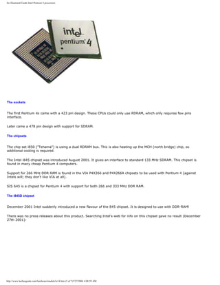 An illustrated Guide Intel Pentium 4 processors
The sockets
The first Pentium 4s came with a 423 pin design. These CPUs could only use RDRAM, which only requires few pins
interface.
Later came a 478 pin design with support for SDRAM.
The chipsets
The chip set i850 ("Tehama") is using a dual RDRAM bus. This is also heating up the MCH (north bridge) chip, so
additional cooling is required.
The Intel i845 chipset was introduced August 2001. It gives an interface to standard 133 MHz SDRAM. This chipset is
found in many cheap Pentium 4 computers.
Support for 266 MHz DDR RAM is found in the VIA P4X266 and P4X266A chipsets to be used with Pentium 4 (against
Intels will; they don't like VIA at all).
SIS 645 is a chipset for Pentium 4 with support for both 266 and 333 MHz DDR RAM.
The i845D chipset
December 2001 Intel suddenly introduced a new flavour of the 845 chipset. It is designed to use with DDR-RAM!
There was no press releases about this product. Searching Intel's web for info on this chipset gave no result (December
27th 2001):
http://www.karbosguide.com/hardware/module3e14.htm (5 of 7)7/27/2004 4:08:59 AM
 