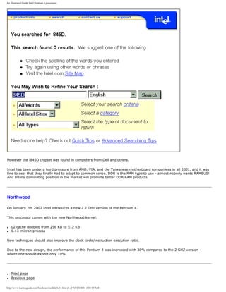 An illustrated Guide Intel Pentium 4 processors
However the i845D chipset was found in computers from Dell and others.
Intel has been under a hard pressure from AMD, VIA, and the Taiwanese motherboard companiess in all 2001, and it was
fine to see, that they finally had to adapt to common sense. DDR is the RAM type to use - almost nobody wants RAMBUS!
And Intel's dominating position in the market will promote better DDR RAM products.
Northwood
On January 7th 2002 Intel introduces a new 2.2 GHz version of the Pentium 4.
This processor comes with the new Northwood kernel:
q L2 cache doubled from 256 KB to 512 KB
q 0.13-micron process
New techniques should also improve the clock circle/instruction execution ratio.
Due to the new design, the performance of this Pentium 4 was increased with 30% compared to the 2 GHZ version -
where one should expect only 10%.
q Next page
q Previous page
http://www.karbosguide.com/hardware/module3e14.htm (6 of 7)7/27/2004 4:08:59 AM
 