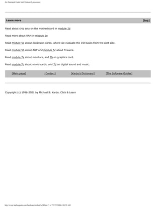 An illustrated Guide Intel Pentium 4 processors
Learn more [top]
Read about chip sets on the motherboard in module 2d
Read more about RAM in module 2e
Read module 5a about expansion cards, where we evaluate the I/O buses from the port side.
Read module 5b about AGP and module 5c about Firewire.
Read module 7a about monitors, and 7b on graphics card.
Read module 7c about sound cards, and 7d on digital sound and music.
[Main page] [Contact] [Karbo's Dictionary] [The Software Guides]
Copyright (c) 1996-2001 by Michael B. Karbo. Click & Learn
http://www.karbosguide.com/hardware/module3e14.htm (7 of 7)7/27/2004 4:08:59 AM
 