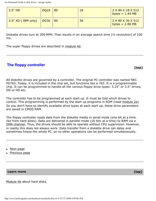 An illustrated Guide to disk drives - storage media.
3.5" HD DQ18 80 18 2 X 80 X 18 X 512
bytes = 1.44 MB
3.5" XD ( IBM only) DG36 80 36 2 X 80 X 36 X 512
bytes = 2.88 MB
Diskette drives turn at 300 RPM. That results in an average search time (½ revolution) of 100
ms.
The super floppy drives are described in module 4d.
The floppy controller
[top]
All diskette drives are governed by a controller. The original PC controller was named NEC
PD765. Today, it is included in the chip set, but functions like a 765. It is a programmable
chip. It can be programmed to handle all the various floppy drive types: 5.25" or 3.5" drives,
DD or HD etc.
The controller has to be programmed at each start up. It must be told which drives to
control. This programming is performed by the start up programs in ROM (read module 2a).
So you don't have to identify available drive types at each start up, these drive parameters
are saved in CMOS RAM.
The floppy controller reads data from the diskette media in serial mode (one bit at a time.
like from hard disks). Data are delivered in parallel mode (16 bits at a time) to RAM via a
DMA channel. Thus, the drives should be able to operate without CPU supervision. However,
in reality this does not always work. Data transfer from a diskette drive can delay and
sometimes freeze the whole PC, so no other operations can be performed simultaneously.
q Next page
q Previous page
Learn more [top]
Module 4b about hard disks.
http://www.karbosguide.com/hardware/module4a.htm (4 of 5)7/27/2004 4:09:00 AM
 