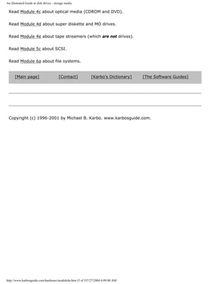 An illustrated Guide to disk drives - storage media.
Read Module 4c about optical media (CDROM and DVD).
Read Module 4d about super diskette and MO drives.
Read Module 4e about tape streamers (which are not drives).
Read Module 5c about SCSI.
Read Module 6a about file systems.
[Main page] [Contact] [Karbo's Dictionary] [The Software Guides]
Copyright (c) 1996-2001 by Michael B. Karbo. www.karbosguide.com.
http://www.karbosguide.com/hardware/module4a.htm (5 of 5)7/27/2004 4:09:00 AM
 