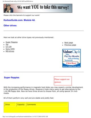 An illustrated Guide toZip, LS120, HiFD and MO-drives
Please click the banners to support our work!
KarbosGuide.com. Module 4d.
Other drives
Here we look at other drive types not previously mentioned:
q Super floppies
q Zip
q LS 120
q Sony HIFD
q MO-drives
q Next page
q Previous page
Super floppies
Please support our
sponsor.
With the increasing performance in magnetic hard disks you may expect a similar development
in the production of the floppy drives. However,it took many years to get alternatives to the
1.44 MB floppy disk. Now we have three drives to choose from, all using special 3½ inch
media.
All of them perform very well and are stable and pretty fast:
Drive Capacity Comments
http://www.karbosguide.com/hardware/module4d.htm (1 of 8)7/27/2004 4:09:03 AM
 