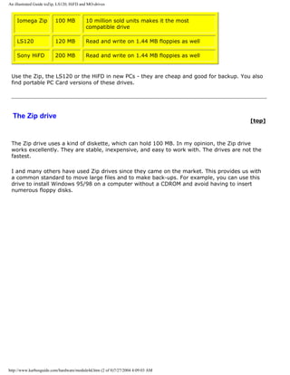 An illustrated Guide toZip, LS120, HiFD and MO-drives
Iomega Zip 100 MB 10 million sold units makes it the most
compatible drive
LS120 120 MB Read and write on 1.44 MB floppies as well
Sony HiFD 200 MB Read and write on 1.44 MB floppies as well
Use the Zip, the LS120 or the HiFD in new PCs - they are cheap and good for backup. You also
find portable PC Card versions of these drives.
The Zip drive
[top]
The Zip drive uses a kind of diskette, which can hold 100 MB. In my opinion, the Zip drive
works excellently. They are stable, inexpensive, and easy to work with. The drives are not the
fastest.
I and many others have used Zip drives since they came on the market. This provides us with
a common standard to move large files and to make back-ups. For example, you can use this
drive to install Windows 95/98 on a computer without a CDROM and avoid having to insert
numerous floppy disks.
http://www.karbosguide.com/hardware/module4d.htm (2 of 8)7/27/2004 4:09:03 AM
 