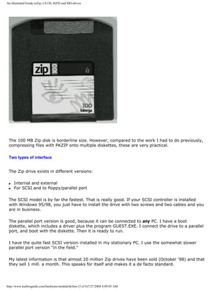 An illustrated Guide toZip, LS120, HiFD and MO-drives
The 100 MB Zip disk is borderline size. However, compared to the work I had to do previously,
compressing files with PKZIP onto multiple diskettes, these are very practical.
Two types of interface
The Zip drive exists in different versions:
q Internal and external
q For SCSI and to floppy/parallel port
The SCSI model is by far the fastest. That is really good. If your SCSI controller is installed
with Windows 95/98, you just have to install the drive with two screws and two cables and you
are in business.
The parallel port version is good, because it can be connected to any PC. I have a boot
diskette, which includes a driver plus the program GUEST.EXE. I connect the drive to a parallel
port, and boot with the diskette. Then it is ready to run.
I have the quite fast SCSI version installed in my stationary PC. I use the somewhat slower
parallel port version "in the field."
My latest information is that almost 20 million Zip drives have been sold (October '98) and that
they sell 1 mill. a month. This speaks for itself and makes it a de facto standard.
http://www.karbosguide.com/hardware/module4d.htm (3 of 8)7/27/2004 4:09:03 AM
 